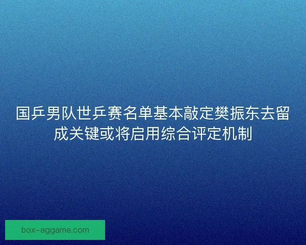 国乒男队世乒赛名单基本敲定樊振东去留成关键或将启用综合评定机制