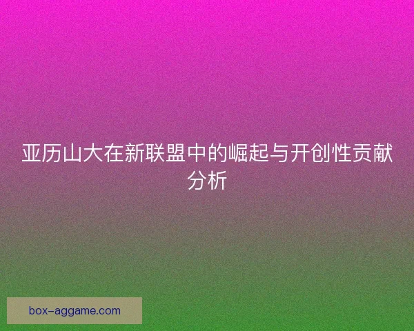 亚历山大在新联盟中的崛起与开创性贡献分析
